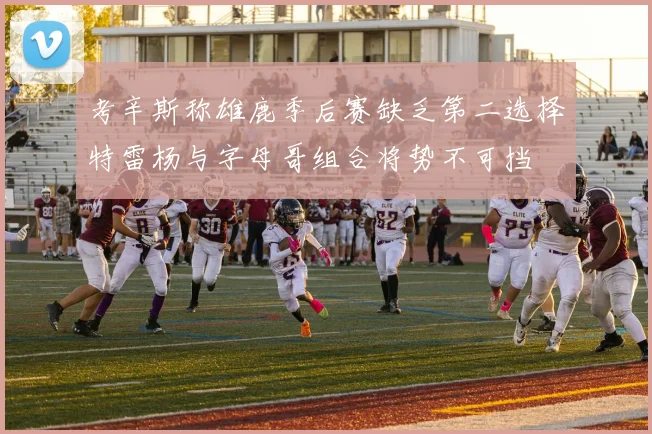 考辛斯称雄鹿季后赛缺乏第二选择特雷杨与字母哥组合将势不可挡