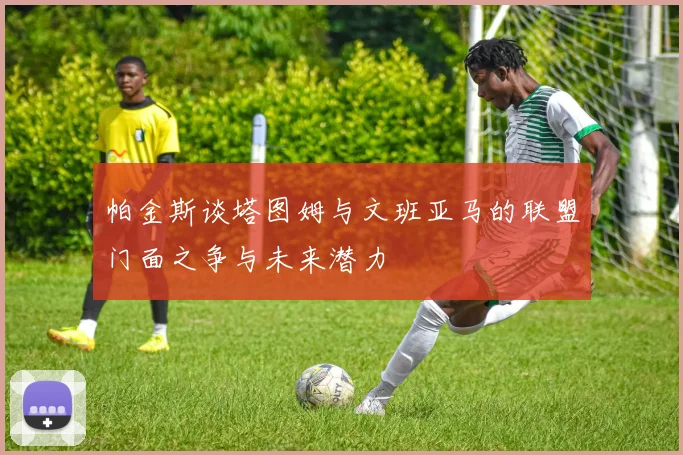 帕金斯谈塔图姆与文班亚马的联盟门面之争与未来潜力