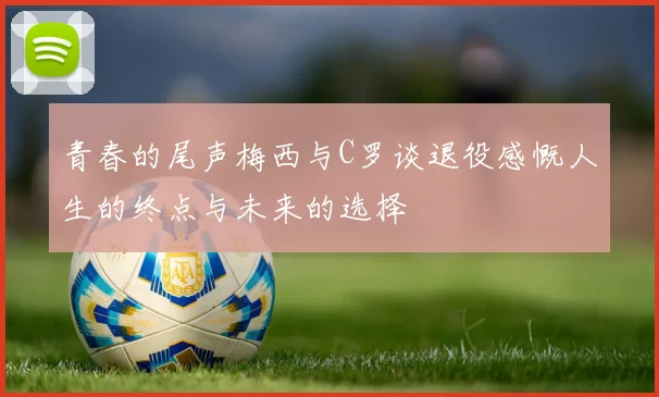 青春的尾声梅西与C罗谈退役感慨人生的终点与未来的选择