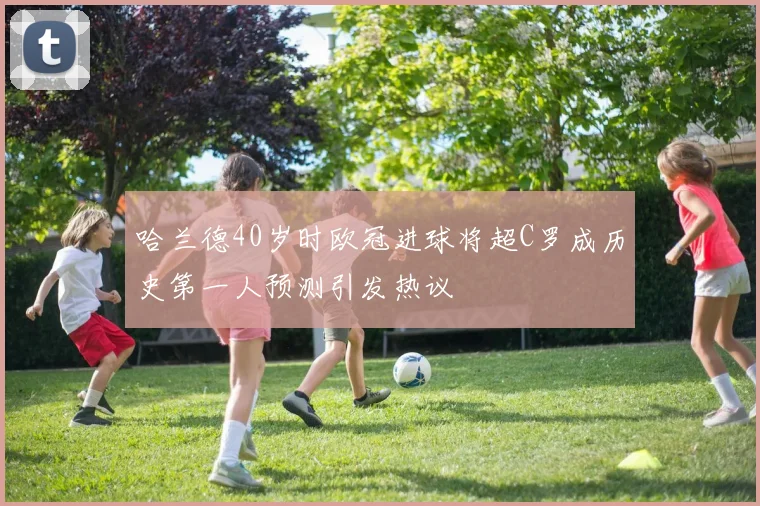 哈兰德40岁时欧冠进球将超C罗成历史第一人预测引发热议