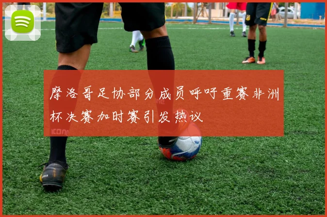 摩洛哥足协部分成员呼吁重赛非洲杯决赛加时赛引发热议