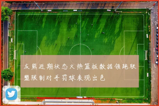 灰熊近期状态火热篮板数据领跑联盟限制对手罚球表现出色