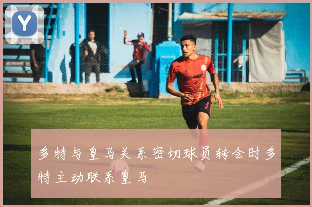 多特与皇马关系密切球员转会时多特主动联系皇马