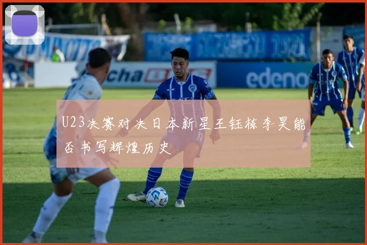 U23决赛对决日本新星王钰栋李昊能否书写辉煌历史