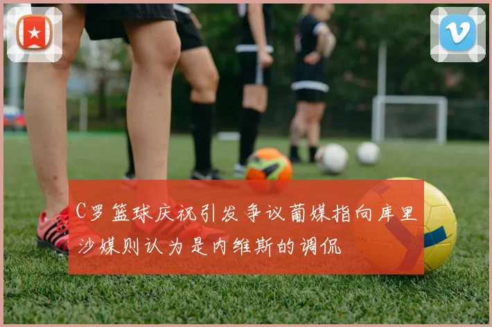 C罗篮球庆祝引发争议葡媒指向库里沙媒则认为是内维斯的调侃