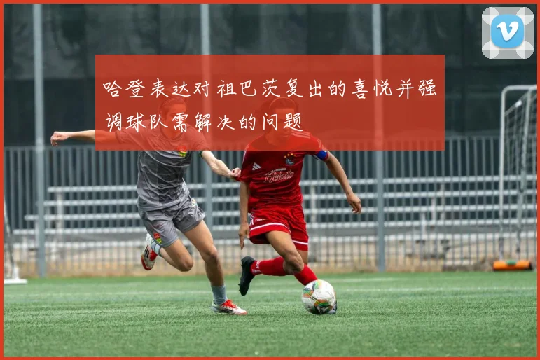 哈登表达对祖巴茨复出的喜悦并强调球队需解决的问题