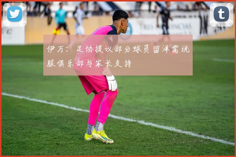 伊万：足协提议部分球员留洋需说服俱乐部与家长支持