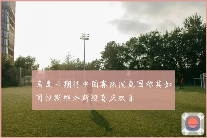 乌度卡期待中国赛热闹氛围称其如同拉斯维加斯般喜庆欢乐