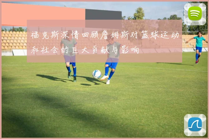 福克斯深情回顾詹姆斯对篮球运动和社会的巨大贡献与影响