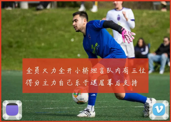 全员火力全开小桥坦言队内有三位得分主力自己乐于退居幕后支持