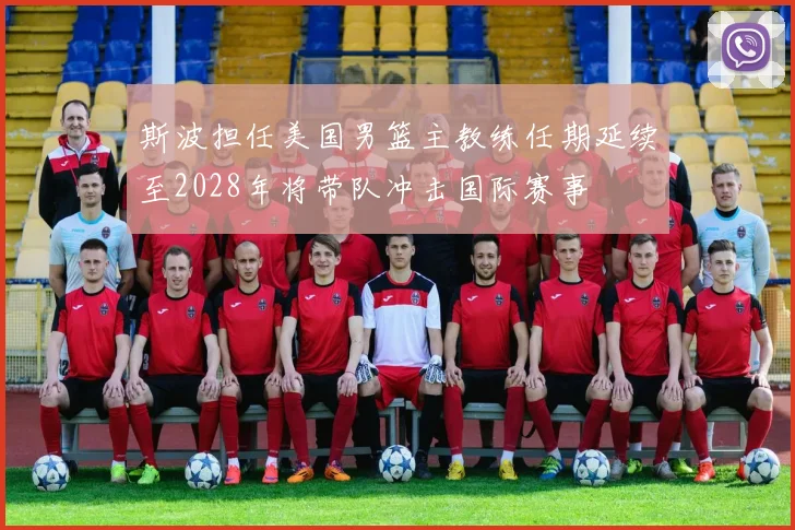 斯波担任美国男篮主教练任期延续至2028年将带队冲击国际赛事