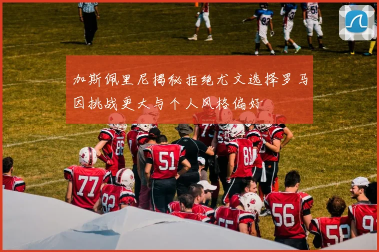 加斯佩里尼揭秘拒绝尤文选择罗马因挑战更大与个人风格偏好