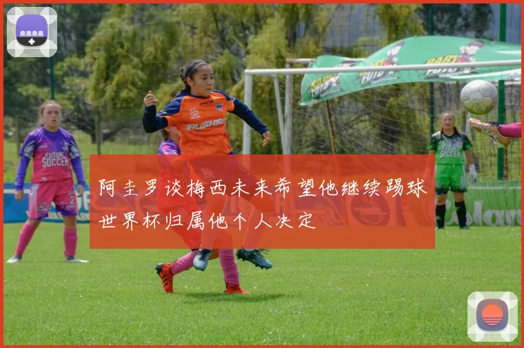 阿圭罗谈梅西未来希望他继续踢球世界杯归属他个人决定