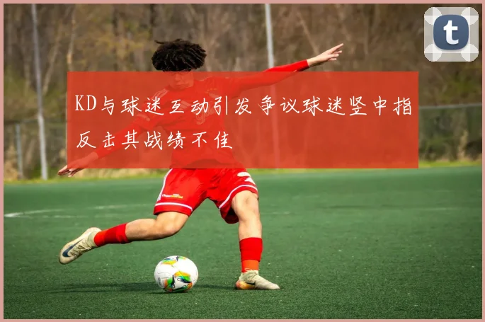 KD与球迷互动引发争议球迷竖中指反击其战绩不佳