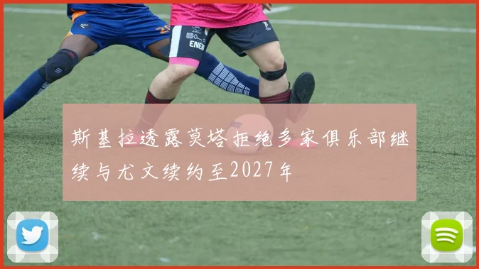 斯基拉透露莫塔拒绝多家俱乐部继续与尤文续约至2027年