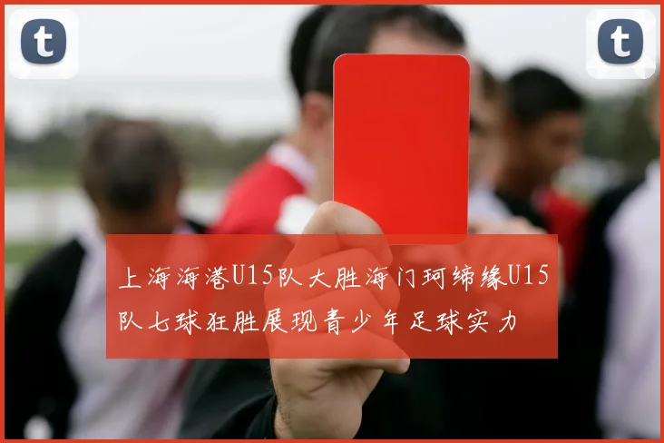 上海海港U15队大胜海门珂缔缘U15队七球狂胜展现青少年足球实力