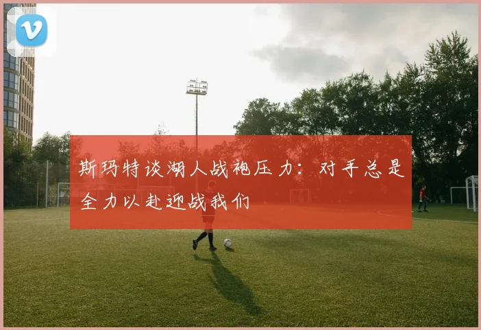 斯玛特谈湖人战袍压力：对手总是全力以赴迎战我们