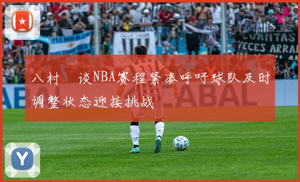 八村塁谈NBA赛程紧凑呼吁球队及时调整状态迎接挑战