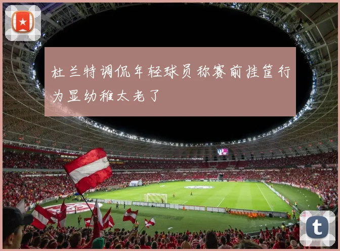 杜兰特调侃年轻球员称赛前挂筐行为显幼稚太老了