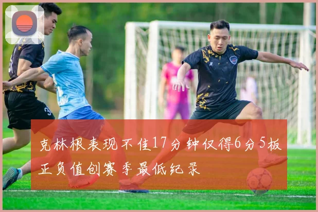 克林根表现不佳17分钟仅得6分5板正负值创赛季最低纪录