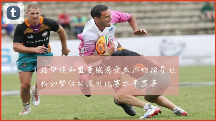 格伊谈加盟曼城感受瓜帅的指导让我如梦似幻提升比赛水平显著