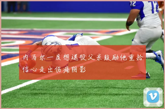 内马尔一度想退役父亲鼓励他重拾信心走出伤痛阴影