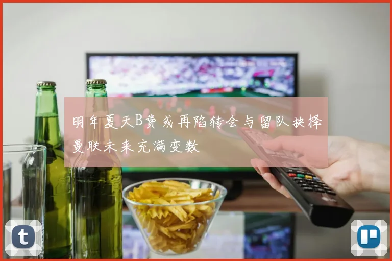 明年夏天B费或再陷转会与留队抉择曼联未来充满变数