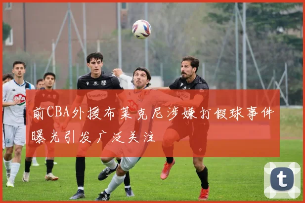 前CBA外援布莱克尼涉嫌打假球事件曝光引发广泛关注