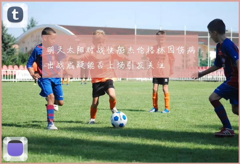 明天太阳对战快船杰伦格林因伤病出战成疑能否上场引发关注