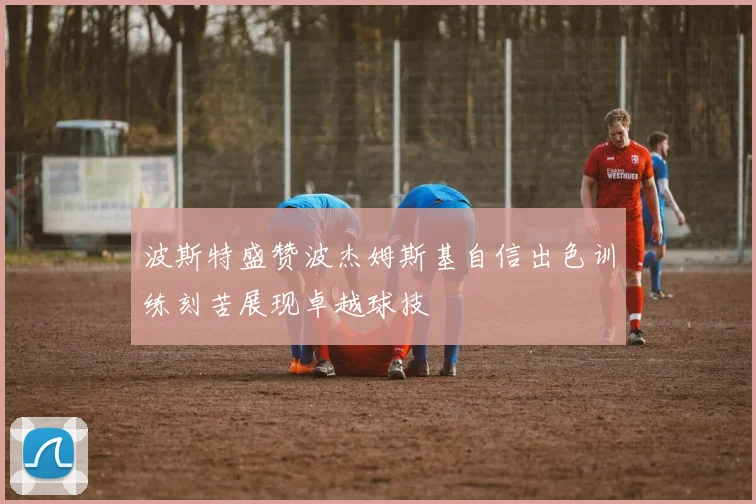 波斯特盛赞波杰姆斯基自信出色训练刻苦展现卓越球技