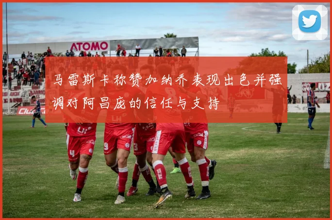马雷斯卡称赞加纳乔表现出色并强调对阿昌庞的信任与支持