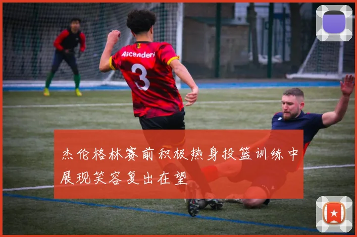 杰伦格林赛前积极热身投篮训练中展现笑容复出在望