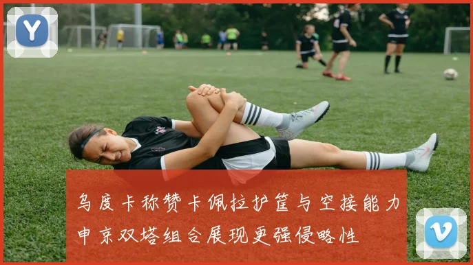 乌度卡称赞卡佩拉护筐与空接能力申京双塔组合展现更强侵略性