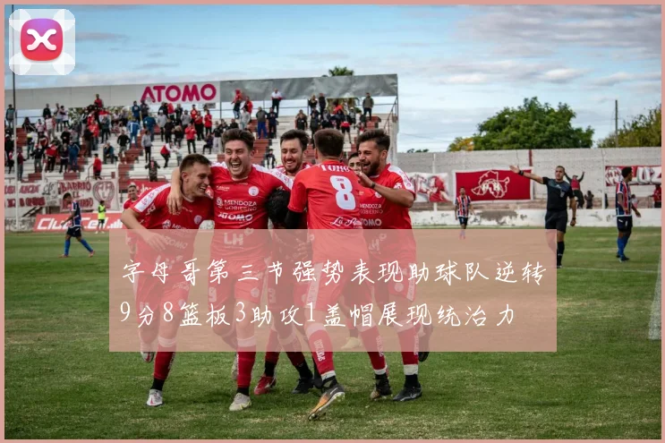 字母哥第三节强势表现助球队逆转9分8篮板3助攻1盖帽展现统治力