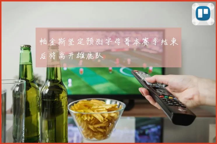 帕金斯坚定预测字母哥本赛季结束后将离开雄鹿队