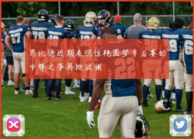 恩比德近期表现惊艳圆梦季后赛的中锋之争再掀波澜
