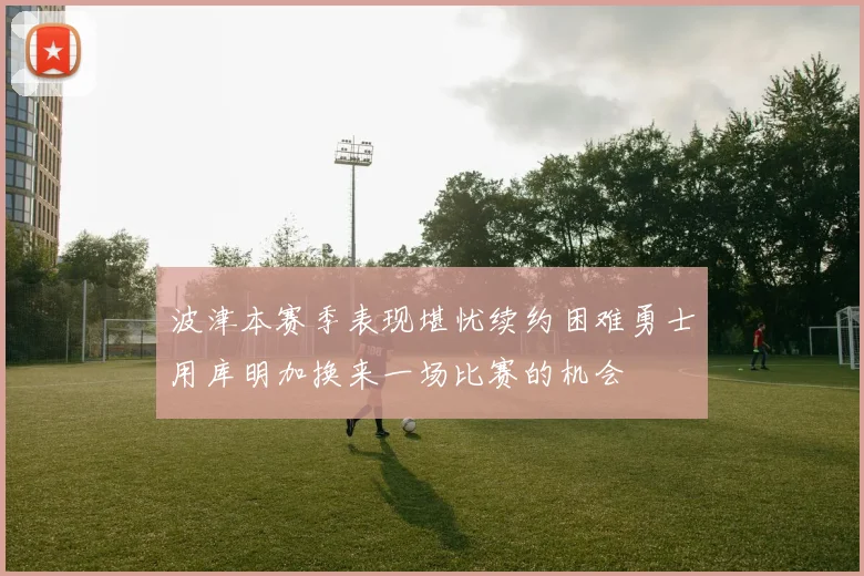 波津本赛季表现堪忧续约困难勇士用库明加换来一场比赛的机会