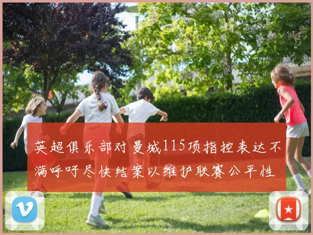 英超俱乐部对曼城115项指控表达不满呼吁尽快结案以维护联赛公平性