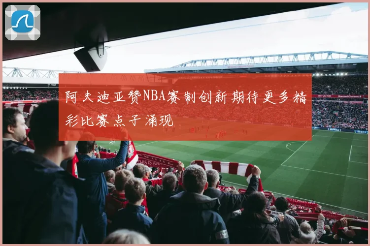 阿夫迪亚赞NBA赛制创新期待更多精彩比赛点子涌现