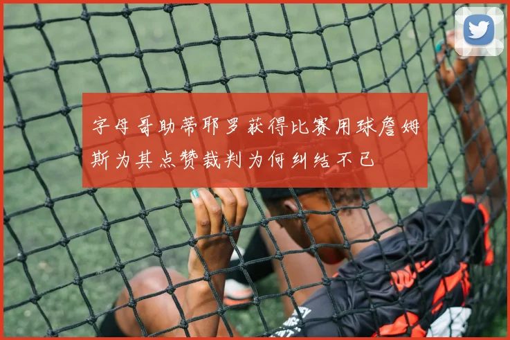 字母哥助蒂耶罗获得比赛用球詹姆斯为其点赞裁判为何纠结不已