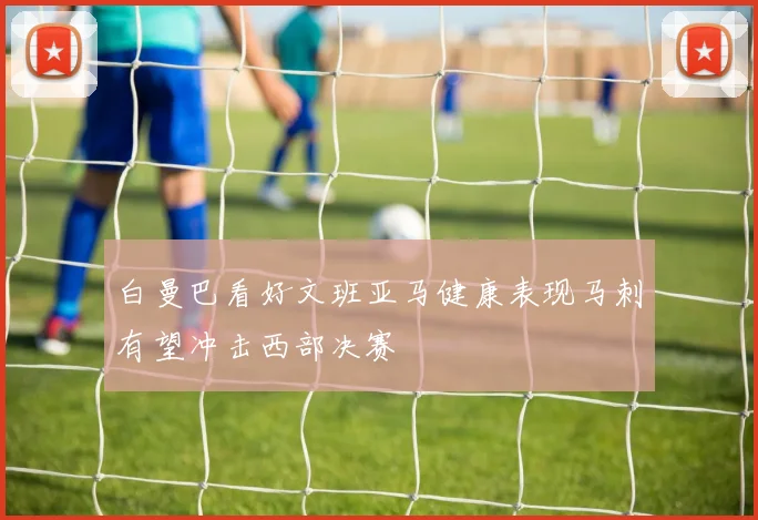 白曼巴看好文班亚马健康表现马刺有望冲击西部决赛
