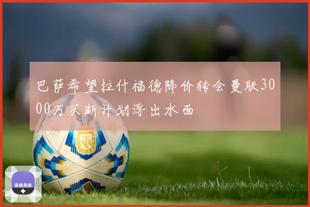 巴萨希望拉什福德降价转会曼联3000万买断计划浮出水面