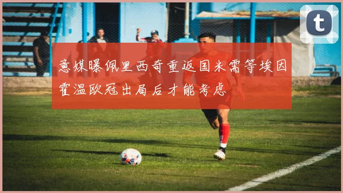 意媒曝佩里西奇重返国米需等埃因霍温欧冠出局后才能考虑