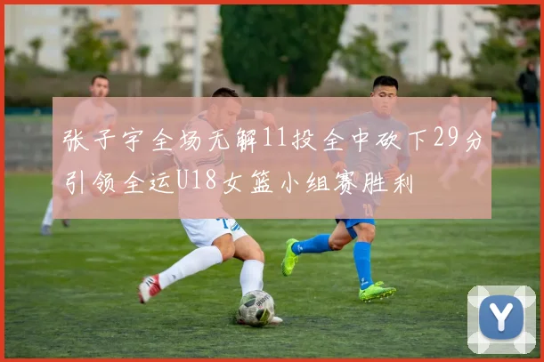 张子宇全场无解11投全中砍下29分引领全运U18女篮小组赛胜利
