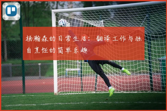 杨瀚森的日常生活：翻译工作与独自烹饪的简单乐趣